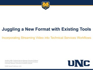 Juggling a New Format with Existing Tools
Incorporating Streaming Video into Technical Services Workflows
Jennifer Leffler, Technical Services Manager/Associate Professor
Jessica Hayden, Technical Services Manager/Assistant Professor
University Libraries, University of Northern Colorado
NASIG Annual Conference 2016
 