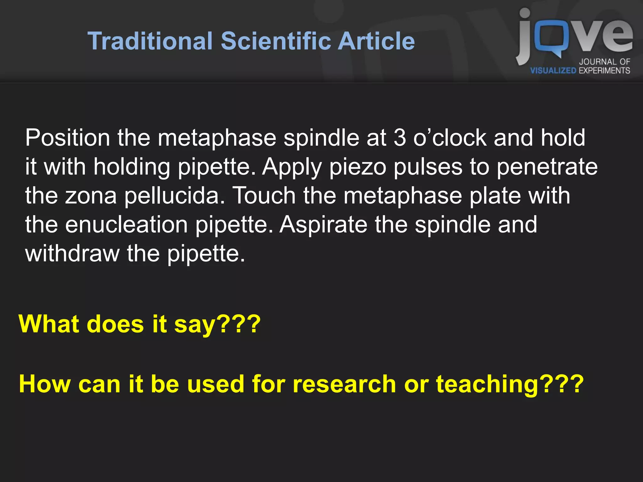 Traditional Scientific Article


Position the metaphase spindle at 3 o’clock and hold
it with holding pipette. Apply piezo pulses to penetrate
the zona pellucida. Touch the metaphase plate with
the enucleation pipette. Aspirate the spindle and
withdraw the pipette.

What does it say???

How can it be used for research or teaching???
 