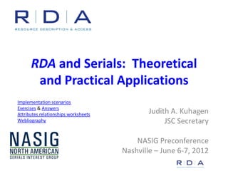 RDA and Serials: Theoretical
       and Practical Applications
Implementation scenarios
Exercises & Answers
Attributes relationships worksheets           Judith A. Kuhagen
Webliography                                       JSC Secretary

                                          NASIG Preconference
                                      Nashville – June 6-7, 2012
 