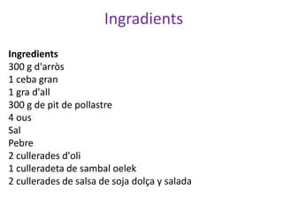 Ingradients
Ingredients
300 g d'arròs
1 ceba gran
1 gra d'all
300 g de pit de pollastre
4 ous
Sal
Pebre
2 cullerades d'oli
1 culleradeta de sambal oelek
2 cullerades de salsa de soja dolça y salada
 