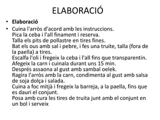 ELABORACIÓ
• Elaboració
• Cuina l'arròs d'acord amb les instruccions.
Pica la ceba i l'all finament i reserva.
Talla els pits de pollastre en tires fines.
Bat els ous amb sal i pebre, i fes una truite, talla (fora de
la paella) a tires.
Escalfa l'oli i fregeix la ceba i l'all fins que transparentin.
Afegeix la carn i cuinala durant uns 15 min.
Després assaona al gust amb sambal oelek.
Ragira l'arròs amb la carn, condimenta al gust amb salsa
de soja dolça i salada.
Cuina a foc mitjà i fregeix la barreja, a la paella, fins que
es dauri el conjunt.
Posa amb cura les tires de truita junt amb el conjunt en
un bol i serveix
 