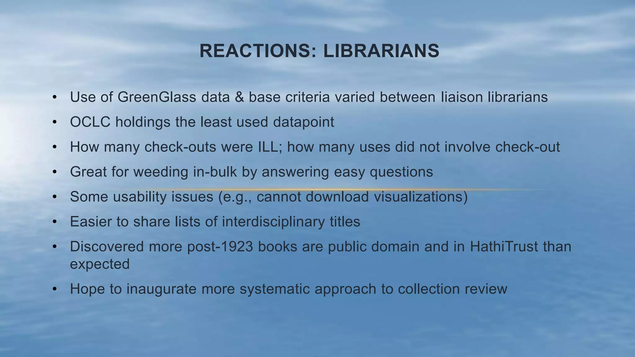 REACTIONS: LIBRARIANS
• Use of GreenGlass data & base criteria varied between liaison librarians
• OCLC holdings the least used datapoint
• How many check-outs were ILL; how many uses did not involve check-out
• Great for weeding in-bulk by answering easy questions
• Some usability issues (e.g., cannot download visualizations)
• Easier to share lists of interdisciplinary titles
• Discovered more post-1923 books are public domain and in HathiTrust than
expected
• Hope to inaugurate more systematic approach to collection review
 