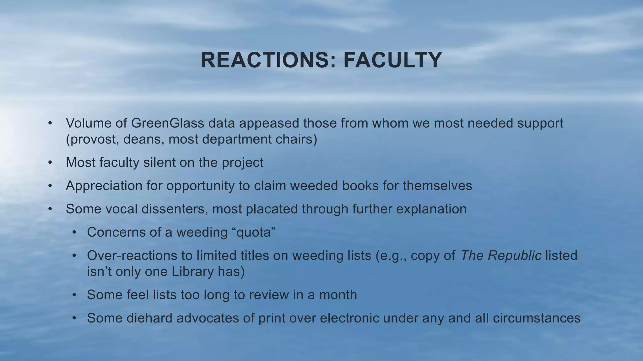 REACTIONS: FACULTY
• Volume of GreenGlass data appeased those from whom we most needed support
(provost, deans, most department chairs)
• Most faculty silent on the project
• Appreciation for opportunity to claim weeded books for themselves
• Some vocal dissenters, most placated through further explanation
• Concerns of a weeding “quota”
• Over-reactions to limited titles on weeding lists (e.g., copy of The Republic listed
isn’t only one Library has)
• Some feel lists too long to review in a month
• Some diehard advocates of print over electronic under any and all circumstances
 