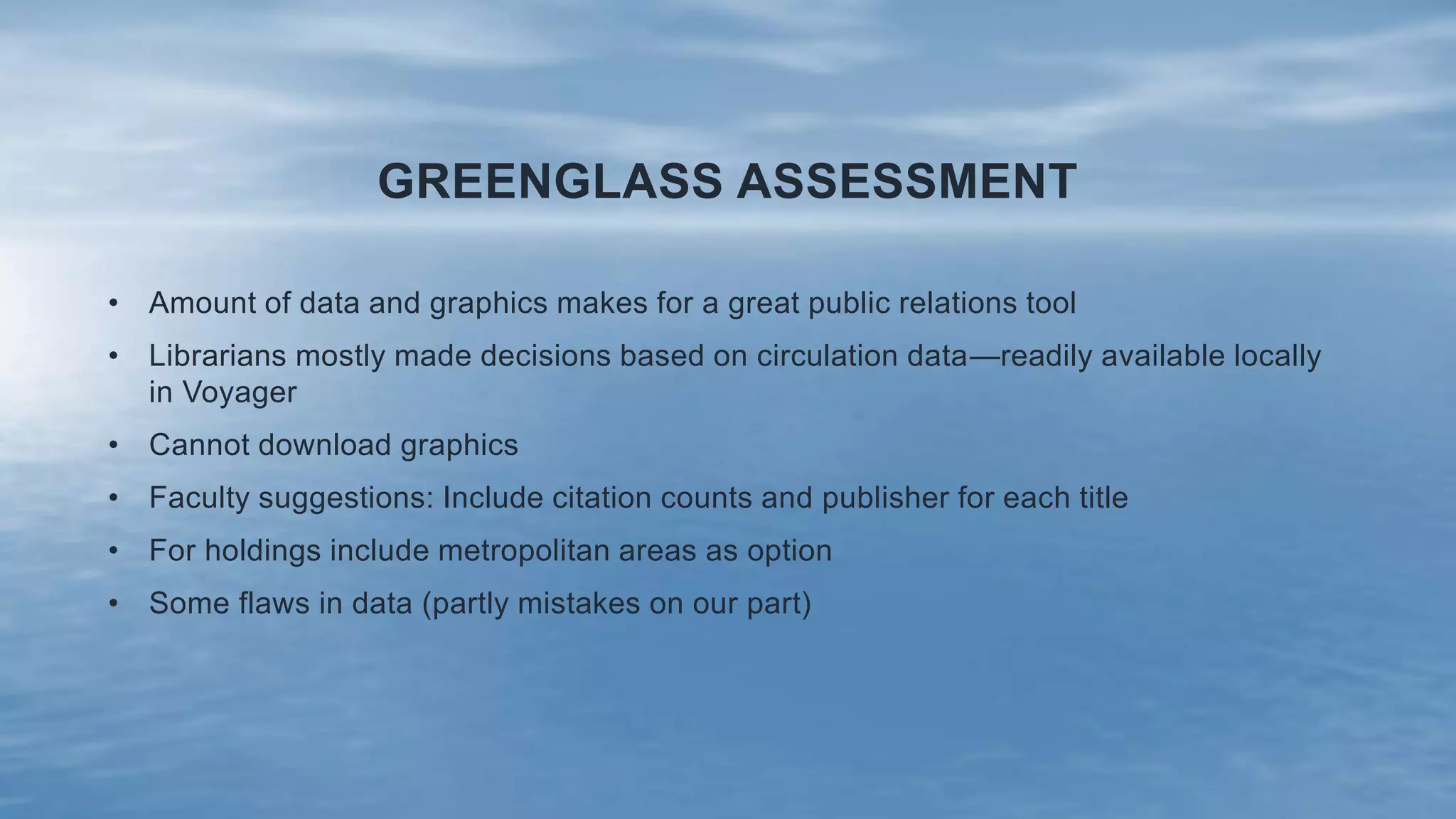 GREENGLASS ASSESSMENT
• Amount of data and graphics makes for a great public relations tool
• Librarians mostly made decisions based on circulation data—readily available locally
in Voyager
• Cannot download graphics
• Faculty suggestions: Include citation counts and publisher for each title
• For holdings include metropolitan areas as option
• Some flaws in data (partly mistakes on our part)
 