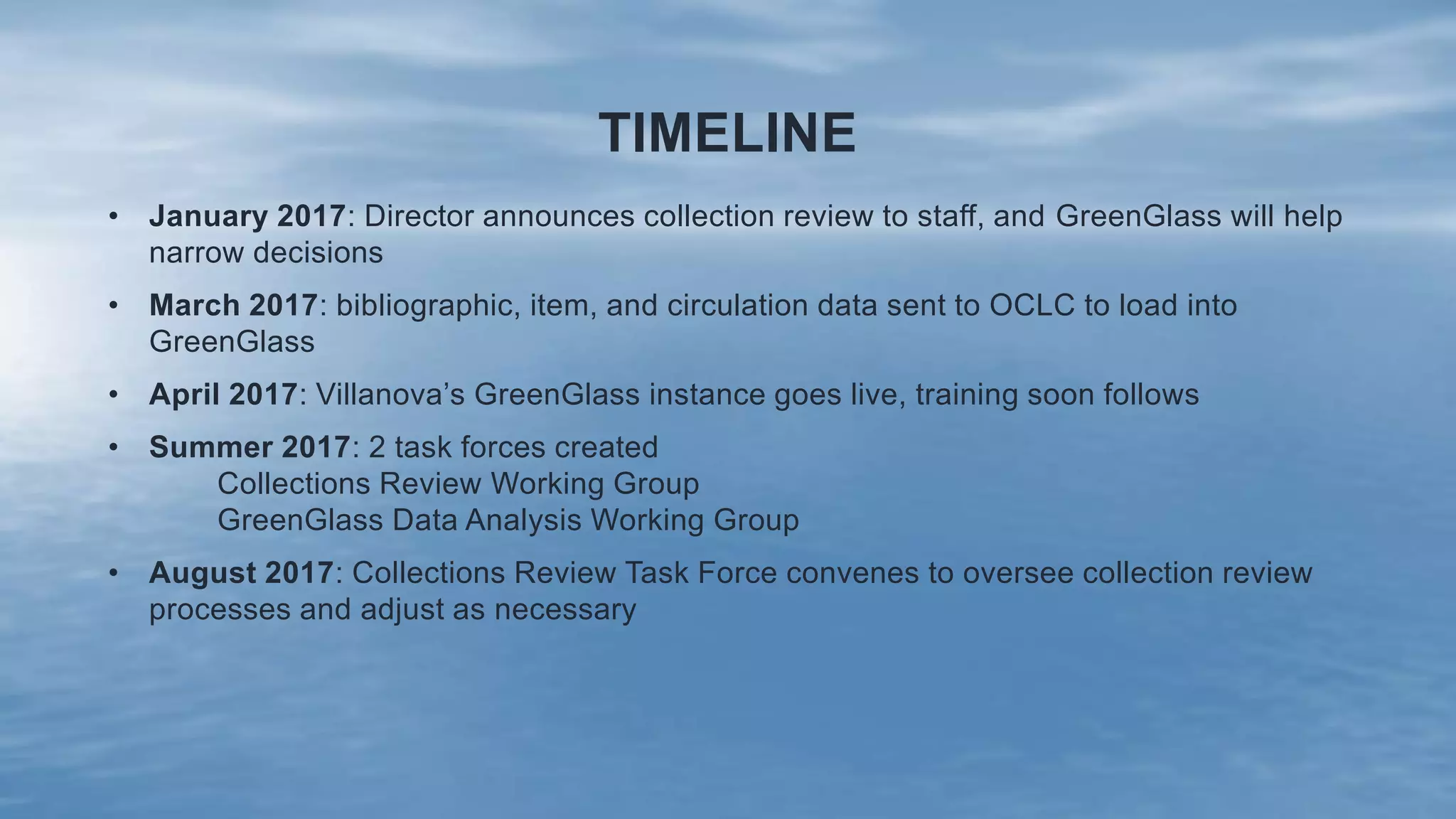 TIMELINE
• January 2017: Director announces collection review to staff, and GreenGlass will help
narrow decisions
• March 2017: bibliographic, item, and circulation data sent to OCLC to load into
GreenGlass
• April 2017: Villanova’s GreenGlass instance goes live, training soon follows
• Summer 2017: 2 task forces created
Collections Review Working Group
GreenGlass Data Analysis Working Group
• August 2017: Collections Review Task Force convenes to oversee collection review
processes and adjust as necessary
 