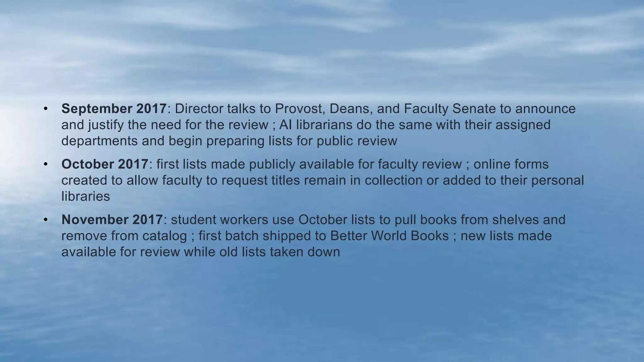 • September 2017: Director talks to Provost, Deans, and Faculty Senate to announce
and justify the need for the review ; AI librarians do the same with their assigned
departments and begin preparing lists for public review
• October 2017: first lists made publicly available for faculty review ; online forms
created to allow faculty to request titles remain in collection or added to their personal
libraries
• November 2017: student workers use October lists to pull books from shelves and
remove from catalog ; first batch shipped to Better World Books ; new lists made
available for review while old lists taken down
 