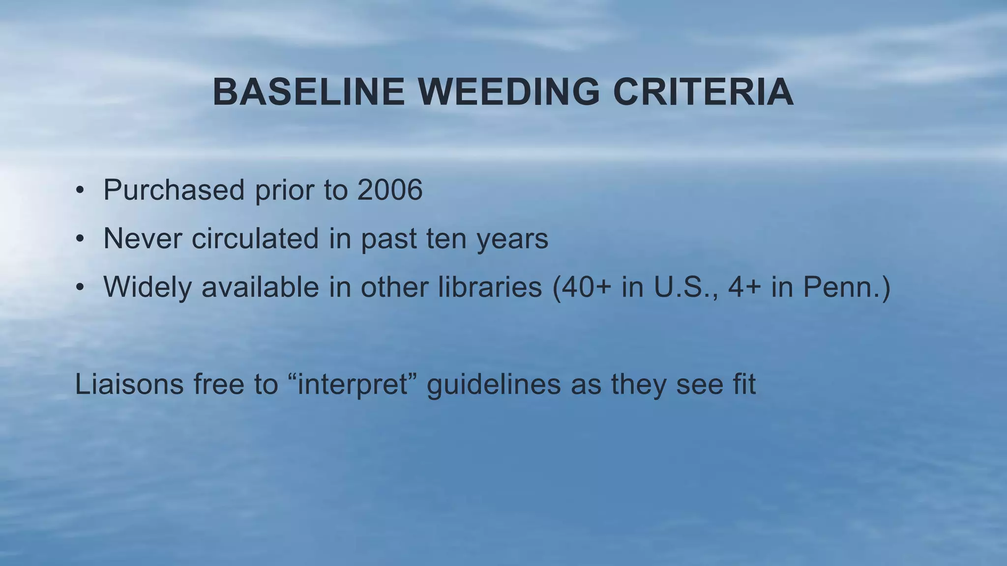 BASELINE WEEDING CRITERIA
• Purchased prior to 2006
• Never circulated in past ten years
• Widely available in other libraries (40+ in U.S., 4+ in Penn.)
Liaisons free to “interpret” guidelines as they see fit
 