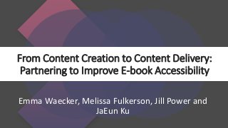 From Content Creation to Content Delivery:
Partnering to Improve E-book Accessibility
Emma Waecker, Melissa Fulkerson, Jill Power and
JaEun Ku
 