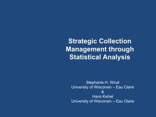 Strategic Collection
Management through
 Statistical Analysis


          Stephanie H. Wical
 University of Wisconsin – Eau Claire
                   &
              Hans Kishel
 University of Wisconsin – Eau Claire
 