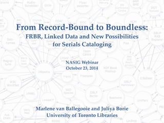 From Record-Bound to Boundless: 
FRBR, Linked Data and New Possibilities 
for Serials Cataloging 
NASIG Webinar 
October 23, 2014 
Marlene van Ballegooie and Juliya Borie 
University of Toronto Libraries 
 