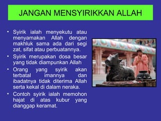 JANGAN MENSYIRIKKAN ALLAH
• Syirik ialah menyekutu atau
menyamakan Allah dengan
makhluk sama ada dari segi
zat, sifat atau perbuatannya.
• Syirik merupakan dosa besar
yang tidak diampunkan Allah
• Orang yang syirik akan
terbatal imannya dan
ibadatnya tidak diterima Allah
serta kekal di dalam neraka.
• Contoh syirik ialah memohon
hajat di atas kubur yang
dianggap keramat.
 