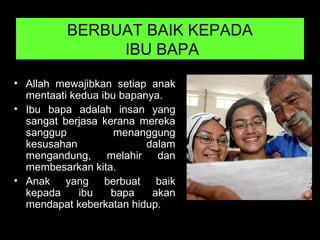 BERBUAT BAIK KEPADA
IBU BAPA
• Allah mewajibkan setiap anak
mentaati kedua ibu bapanya.
• Ibu bapa adalah insan yang
sangat berjasa kerana mereka
sanggup menanggung
kesusahan dalam
mengandung, melahir dan
membesarkan kita.
• Anak yang berbuat baik
kepada ibu bapa akan
mendapat keberkatan hidup.
 
