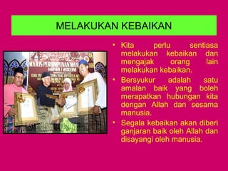 MELAKUKAN KEBAIKAN
• Kita perlu sentiasa
melakukan kebaikan dan
mengajak orang lain
melakukan kebaikan.
• Bersyukur adalah satu
amalan baik yang boleh
merapatkan hubungan kita
dengan Allah dan sesama
manusia.
• Segala kebaikan akan diberi
ganjaran baik oleh Allah dan
disayangi oleh manusia.
 