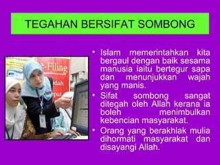 TEGAHAN BERSIFAT SOMBONG
• Islam memerintahkan kita
bergaul dengan baik sesama
manusia iaitu bertegur sapa
dan menunjukkan wajah
yang manis.
• Sifat sombong sangat
ditegah oleh Allah kerana ia
boleh menimbulkan
kebencian masyarakat.
• Orang yang berakhlak mulia
dihormati masyarakat dan
disayangi Allah.
 