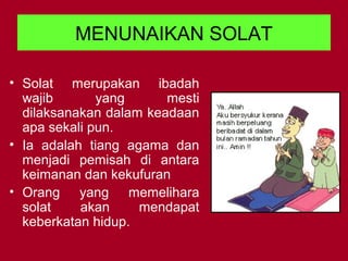 MENUNAIKAN SOLAT
• Solat merupakan ibadah
wajib yang mesti
dilaksanakan dalam keadaan
apa sekali pun.
• Ia adalah tiang agama dan
menjadi pemisah di antara
keimanan dan kekufuran
• Orang yang memelihara
solat akan mendapat
keberkatan hidup.
 