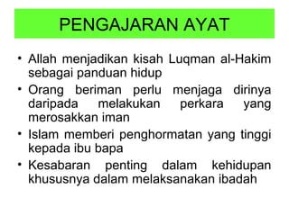 PENGAJARAN AYAT
• Allah menjadikan kisah Luqman al-Hakim
sebagai panduan hidup
• Orang beriman perlu menjaga dirinya
daripada melakukan perkara yang
merosakkan iman
• Islam memberi penghormatan yang tinggi
kepada ibu bapa
• Kesabaran penting dalam kehidupan
khususnya dalam melaksanakan ibadah
 