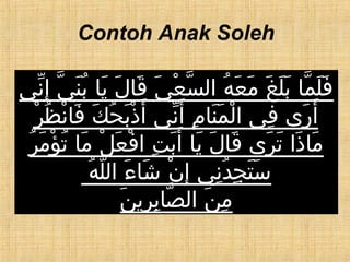 Contoh Anak Soleh
‫ني‬ّ ‫إ‬ِ ‫ي‬ّ ‫ن‬َ ‫ب‬ُ ‫يا‬َ ‫ل‬َ ‫قا‬َ ‫ي‬َ ‫ع‬ْ ‫س‬ّ ‫ال‬ ‫ه‬ُ ‫ع‬َ ‫م‬َ ‫غ‬َ ‫ل‬َ ‫ب‬َ ‫ما‬ّ ‫ل‬َ ‫ف‬َ
‫ر‬ْ ‫ظ‬ُ ‫ن‬ْ ‫فا‬َ ‫ك‬َ ‫ح‬ُ ‫ب‬َ ‫ذ‬ْ ‫أ‬َ ‫ني‬ّ ‫أ‬َ ‫م‬ِ ‫نا‬َ ‫م‬َ ‫ل‬ْ ‫ا‬ ‫في‬ِ ‫رى‬َ ‫أ‬َ
‫ر‬ُ ‫م‬َ ‫ؤ‬ْ ‫ت‬ُ ‫ما‬َ ‫ل‬ْ ‫ع‬َ ‫ف‬ْ ‫ا‬ ‫ت‬ِ ‫ب‬َ ‫أ‬َ ‫يا‬َ ‫ل‬َ ‫قا‬َ ‫رى‬َ ‫ت‬َ ‫ذا‬َ ‫ما‬َ
‫ه‬ُ ‫ل‬ّ ‫ال‬ ‫ء‬َ ‫شا‬َ ‫ن‬ْ ‫إ‬ِ ‫ني‬ِ ‫د‬ُ ‫ج‬ِ ‫ت‬َ ‫س‬َ
‫ن‬َ ‫ري‬ِ ‫ب‬ِ ‫صا‬ّ ‫ال‬ ‫ن‬َ ‫م‬ِ
 