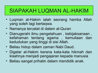 SIAPAKAH LUQMAN AL-HAKIM
• Luqman al-Hakim ialah seorang hamba Allah
yang soleh lagi bertaqwa.
• Namanya tercatat di dalam al-Quran
• Dianugerahi ilmu pengetahuan , kebijaksanaan ,
kefahaman tentang agama , kemuliaan dan
kedudukan yang tinggi di sisi Allah.
• Beliau hidup dalam zaman Nabi Daud.
• Digelar al-Hakim kerana kata-kata hikmah dan
kisahnya menjadi pengajaran kepada manusia
• Beliau sangat prihatin dalam mendidik anak.
 