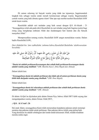 Di zaman sekarang ini banyak wanita yang tidak tau tujuannya, bagaimanakah
langkah kita sebagai wanita untuk meraih keistinewaan sebagai wanita. Bagaimanakah
contoh wanita yang baik dimata agama islam? Dan apa saja nasihat-nasihat Rasulullah SAW
untuk kaum wanita.
Rasulullah adalah suri tauladan yang baik sesuai dengan Q.S Al-Ahzab : 21
“Sesungguhnya telah ada pada (diri) Rasulullah itu suri teladan yang baik bagimu (yaitu) bagi
orang yang mengharap (rahmat) Allah dan (kedatangan) hari kiamat dan dia banyak
menyebut Allah.”
Mempersoalkan tentang wanita. Rasulullah SAW sangat memuliakan wanita. Dalam
hadits Rasulullah SAW,
Dari Abdullah bin „Amr radhiallahu „anhuma bahwa Rasulullah Shalallahu „alaihiwassalam
bersabda:

“Dunia ini adalah perhiasan/kesenangan dan sebaik-baik perhiasan/kesenangan dunia
adalah wanita yang shalihah.” (HR. Muslim,Nasa‟i, Ibnu Majah dan Ahmad)
Dalam lafazh lain:
“Sesungguhnya dunia ini adalah perhiasan dan tidak ada di antara perhiasan dunia yang
lebih baik daripada wanita yang sholihah.” (HR. Ibnu Majah)
Dalam lafazh lain:
“Sesungguhnya dunia ini seluruhnya adalah perhiasan dan sebaik-baik perhiasan dunia
adalah wanita yang sholihah.” (HR. Ahmad)
Di dalam Al-Qur‟an dijelaskan pula dalam firman-Nya, bahwa Allah SWT lebih sayang dan
mengedepankan wanita, dalam firman Allah SWT,
.: Q.S. Al A’raaf : 26
Hai anak Adam, sesungguhnya Kami telah menurunkan kepadamu pakaian untuk menutupi
auratmu dan pakaian indah untuk perhiasan. Dan pakaian takwa itulah yang paling baik.
Yang demikian itu adalah sebahagian dari tanda-tanda kekuasaan Allah, mudah-mudahan
mereka selalu ingat.

 