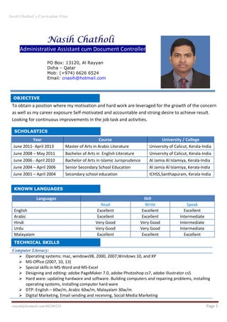 Nasih Chatholi`s Curriculum Vitae
cnasih@hotmail.com/66266524 Page 1
To obtain a position where my motivation and hard work are leveraged for the growth of the concern
as well as my career exposure Self-motivated and accountable and strong desire to achieve result.
Looking for continuous improvements in the job task and activities.
Languages Skill
Read Write Speak
English Excellent Excellent Excellent
Arabic Excellent Excellent Intermediate
Hindi Very Good Very Good Intermediate
Urdu Very Good Very Good Intermediate
Malayalam Excellent Excellent Excellent
Computer Literacy:
Operating systems: mac, windows98, 2000, 2007,Windows 10, and XP
MS-Office (2007, 10, 13)
Special skills in MS-Word and MS-Excel
Designing and editing: adobe PageMaker 7.0, adobe Photoshop cs7, adobe illustrator cs5
Hard ware: updating hardware and software. Building computers and repairing problems, installing
operating systems, installing computer hard ware
DTP: English – 60w/m, Arabic 60w/m, Malayalam 30w/m
Digital Marketing, Email sending and receiving, Social Media Marketing
KNOWN LANGUAGES
Nasih Chatholi
Administrative Assistant cum Document Controller
PO Box: 13120, Al Rayyan
Doha – Qatar
Mob: (+974) 6626 6524
Email: cnasih@hotmail.com
Year Course University / College
June 2011- April 2013 Master of Arts in Arabic Literature University of Calicut, Kerala-India
June 2008 – May 2011 Bachelor of Arts in English Literature University of Calicut, Kerala-India
June 2006 - April 2010 Bachelor of Arts in Islamic Jurisprudence Al Jamia Al Islamiya, Kerala-India
June 2004 – April 2006 Senior Secondary School Education Al Jamia Al Islamiya, Kerala-India
June 2001 – April 2004 Secondary school education ICHSS,Santhapuram, Kerala-India
SCHOLASTICS
OBJECTIVE
TECHNICAL SKILLS
 