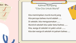 Kalimat Rumpang
“Cita-Cita Untuk Murid”
Kita memimpikan murid-murid yang
Kita percaya bahwa murid adalah ......
Di sekolah, kita mengutamakan ......
Murid di sekolah kita sadar betul bahwa ......
Kita, warga di sekolah ini yakin untuk .......
Kita dan warga di sekolah ini paham bahwa .....
 