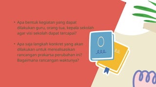 • Apa bentuk kegiatan yang dapat
dilakukan guru, orang tua, kepala sekolah
agar visi sekolah dapat tercapai?
• Apa saja langkah konkret yang akan
dilakukan untuk merealisasikan
rancangan prakarsa perubahan ini?
Bagaimana rancangan waktunya?
 