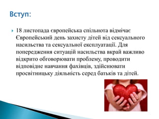  18 листопада європейська спільнота відмічає
Європейський день захисту дітей від сексуального
насильства та сексуальної експлуатації. Для
попередження ситуацій насильства вкрай важливо
відкрито обговорювати проблему, проводити
відповідне навчання фахівців, здійснювати
просвітницьку діяльність серед батьків та дітей.
 