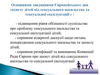 - підвищення рівня обізнаності суспільства
про проблему сексуального насильства та
сексуальної експлуатації дітей;
- сприяння відкритої дискусії щодо питань
попередження сексуального насильства та захисту
дітей;
- сприяння ратифікації та виконанню Конвенції
Ради Європи про захист дітей від сексуального
насильства та сексуальної експлуатації.
 