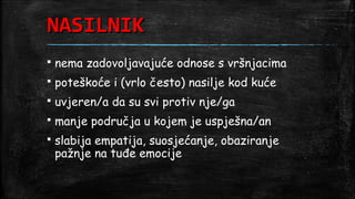 NASILNIK
   nema zadovoljavajuće odnose s vršnjacima
   poteškoće i (vrlo često) nasilje kod kuće
   uvjeren/a da su svi protiv nje/ga
   manje područja u kojem je uspješna/an
   slabija empatija, suosjećanje, obaziranje
    pažnje na tuđe emocije
 