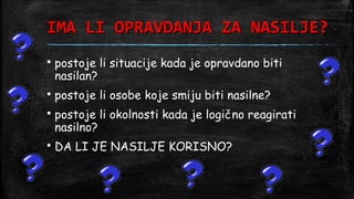 IMA LI OPRAVDANJA ZA NASILJE?
   postoje li situacije kada je opravdano biti
    nasilan?
   postoje li osobe koje smiju biti nasilne?
   postoje li okolnosti kada je logično reagirati
    nasilno?
   DA LI JE NASILJE KORISNO?
 
