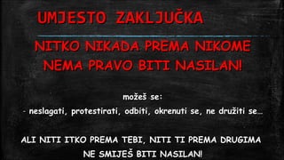 UMJESTO ZAKLJUČKA
     NITKO NIKADA PREMA NIKOME
      NEMA PRAVO BITI NASILAN!

                            možeš se:
-   neslagati, protestirati, odbiti, okrenuti se, ne družiti se…


ALI NITI ITKO PREMA TEBI, NITI TI PREMA DRUGIMA
                 NE SMIJEŠ BITI NASILAN!
 