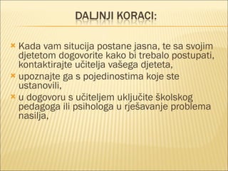 Kada vam situcija postane jasna, te sa svojim djetetom dogovorite kako bi trebalo postupati, kontaktirajte učitelja vašega djeteta, upoznajte ga s pojedinostima koje ste ustanovili, u dogovoru s učiteljem uključite školskog pedagoga ili psihologa u rješavanje problema nasilja, 