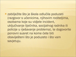 zabilježite što je škola odlučila poduzeti (razgovor s učenicima, njihovim roditeljima, osobama koje su vidjele incident, uključivanje liječnika, socijalnog radnika ili policije u rješavanje problema), te dogovorite ponovni susret na kome ćete biti obaviješteni što je poduzeto i što vam savjetuju. 