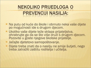 Na putu od kuće do škole i obrnuto neka vaše dijete po mogućnosti ide s drugom djecom. Ukoliko vaše dijete teže sklapa prijateljstva, ohrabrujte ga da se što više druži s drugom djecom. Pozovite u goste njegove školske prijatelje. Jačajte djetetovo samopoštovanje. Dijete treba znati da o nasilju ne smije šutjeti, nego treba zatražiti zaštitu roditelja i učitelja. 