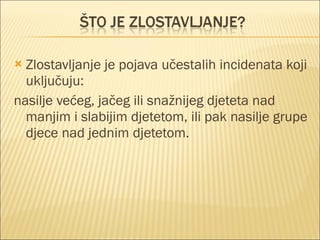 Zlostavljanje je pojava učestalih incidenata koji uključuju: nasilje većeg, jačeg ili snažnijeg djeteta nad manjim i slabijim djetetom, ili pak nasilje grupe djece nad jednim djetetom. 