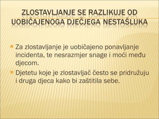 Za zlostavljanje je uobičajeno ponavljanje incidenta, te nesrazmjer snage i moći među djecom. Djetetu koje je zlostavljač često se pridružuju i druga djeca kako bi zaštitila sebe. 