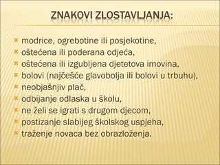 modrice, ogrebotine ili posjekotine, oštećena ili poderana odjeća, oštećena ili izgubljena djetetova imovina, bolovi (najčešće glavobolja ili bolovi u trbuhu), neobjašnjiv plač, odbijanje odlaska u školu, ne želi se igrati s drugom djecom, postizanje slabijeg školskog uspjeha, traženje novaca bez obrazloženja. 