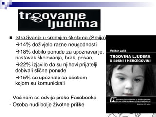 Istraživanje u srednjim školama (Srbija)  14% doživjelo razne neugodnosti  18% dobilo ponude za upoznavanje,  nastavak školovanja, brak, posao,..  22% izjavilo da su njihovi prijatelji  dobivali slične ponude  15% se upoznalo sa osobom  kojom su komunicirali - Većinom se odvija preko Facebooka - Osoba nudi bolje životne prilike 