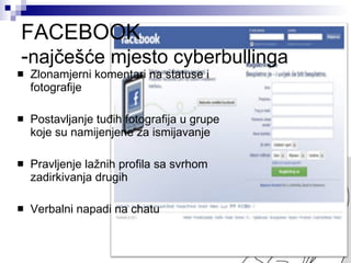 FACEBOOK - najčešće mjesto cyberbullinga Zlonamjerni komentari na statuse i fotografije Postavljanje tuđih fotografija u grupe koje su namijenjene za ismijavanje Pravljenje lažnih profila sa svrhom zadirkivanja drugih Verbalni napadi na chatu 