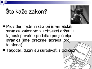 Što kaže zakon? Provideri i administratori internetskih stranica zakonom su obvezni držati u tajnosti privatne podatke posjetitelja stranica (ime, prezime, adresa, broj telefona) Također, dužni su surađivati s policijom 