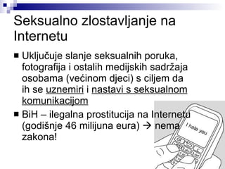 Seksualno zlostavljanje na Internetu Uključuje slanje seksualnih poruka, fotografija i ostalih medijskih sadržaja osobama (većinom djeci) s ciljem da  ih se  uznemiri  i  nastavi s seksualnom komunikacijom BiH – ilegalna prostitucija na Internetu (godišnje 46 milijuna eura)    nema zakona! 