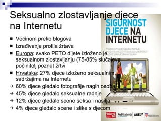 Seksualno zlostavljanje djece na Internetu Većinom preko blogova Izrađivanje profila žrtava Europa : svako PETO dijete izloženo je  seksualnom zlostavljanju (75-85% slučajeva  počinitelj poznat žrtvi Hrvatska : 27% djece izloženo seksualnim  sadržajima na Internetu 60% djece gledalo fotografije nagih osoba 45% djece gledalo seksualne radnje 12% djece gledalo scene seksa i nasilja 4% djece gledalo scene i slike s djecom 