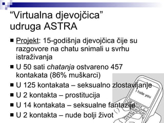 “ Virtualna djevojčica” udruga ASTRA Projekt : 15-godišnja djevojčica čije su razgovore na chatu snimali u svrhu istraživanja U 50 sati  chatanja  ostvareno 457 kontakata (86% muškarci) U 125 kontakata – seksualno zlostavljanje U 2 kontakta – prostitucija U 14 kontakata – seksualne fantazije U 2 kontakta – nude bolji život 