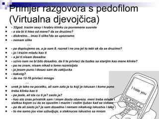 Primjer razgovora s pedofilom (Virtualna djevojčica) - 32god. trazim sexy i hrabru klinku za povremene susrete   - a sta bi ti hteo od mene? da se druzimo?   - diskretno... imas li slike?da se upoznamo   - nemam slike   … - pa dopisujemo se, a ja sam 8. razred i ne zna jel to tebi ok da se druzimo?   - ja i trazim mladu kao ti   - a jel ti nisam dosadna   - uzivo nam ne bi bilo dosadno. da li te privlaci da budes sa starijim kao mene klinke?   - pa ne znam, nisam nikad o tome razmisljala   - ja jesam puno i dosao sam do zakljucka   - kakvog?   - da me 12-16 privlaci mnogo  … uvek je tako na pocetku, ali sam zato ja tu koji je iskusan i kome puno  treba klinka kao ti   - pa jeste, ali sta cu ti ja? zasto ja?   - kao sto znas privatnik sam i imam dosta obaveza. meni treba mlada i  slatksa kojom cu da se opustim i mazim i vodim ljubav kad se vidimo   - pa da ali zasto ja? ja sam dosadna i nemam nikakvog iskustva i tako   - to me samo jos vise uzbudjuje, a steknuces iskustvo sa mnom 