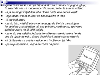 - ja te zelim za sex,to nije tajna, a ako su ti decaci tvoje god. glupi, to znaci da ces sa mnom moci da pricas. zelim te i da se volimo   - a ja se mogu zaljubiti u tebe i ti me onda vise neces voleti   - nije tacno. u tom slucaju ne bih ni izlazio iz tebe   - ti me sad lazes   - zasto tako mislis? Naravno ne mogu da ti nista garantujem  jer se ni ne znamo uzivo, ali ako pricamo,mazimo se, spavamo zajedno zasto ne bi tako trajalo   - zato sto ces videti u jednom trenutku da sam dosadna i onda  ces da upoznas neku drugu devojcicu i mene ces da ostavis   - ti bi htela da se osetis zasticenom i voljenom jel tako   - pa to je normalno, valjda ne zelim da patim   