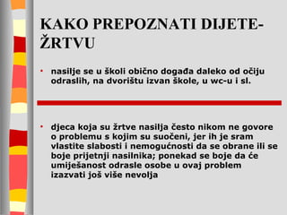 KAKO PREPOZNATI DIJETE-ŽRTVU nasilje se u školi obično događa daleko od očiju odraslih, na dvorištu izvan škole, u wc-u i sl.  djeca koja su žrtve nasilja često nikom ne govore o problemu s kojim su suočeni, jer ih je sram vlastite slabosti i nemogućnosti da se obrane ili se boje prijetnji nasilnika; ponekad se boje da će um i ješanost odrasle osobe u ovaj problem izazvati još više nevolja 