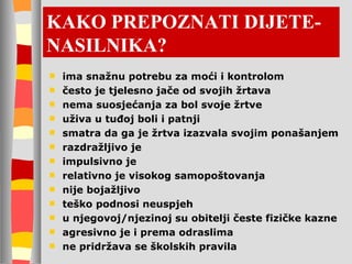 KAKO PREPOZNATI DIJETE-NASILNIKA? ima snažnu potrebu za moći i kontrolom često je tjelesno jače od svojih žrtava nema suosjećanja za bol svoje žrtve uživa u tuđoj boli i patnji smatra da ga je žrtva izazvala svojim ponašanjem razdražljivo je impulsivno je relativno je visokog samopoštovanja nije bojažljivo teško podnosi neuspjeh u njegovoj/njezinoj su obitelji česte fizičke kazne agresivno je i prema odraslima ne pridržava se školskih pravila 
