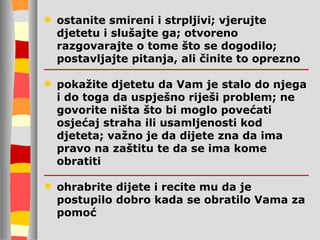 ostanite smireni i strpljivi;   vj erujte djetetu i slušajte ga; otvoreno razgovarajte o tome što se dogodilo; postavljajte pitanja, ali činite to oprezno pokažite djetetu da Vam je stalo do njega i do toga da uspješno r i ješi problem;   ne govorite ništa što bi moglo povećati osjećaj straha ili usamljenosti kod djeteta; važno je da dijete zna da ima pravo na zaštitu te da se ima kome obratiti ohrabrite dijete i recite mu da je postupilo dobro kada se obratilo Vama za pomoć 