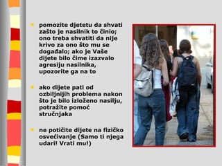 pomozite djetetu da shvati zašto je nasilnik to činio;   on o treba shvatiti da nije krivo za ono što mu se događalo; ako je Vaše dijete bilo čime izazvalo agresiju nasilnika, upozorite ga na to ako dijete pati od ozbiljnijih problema nakon što je bilo izloženo nasilju, potražite pomoć stručnjaka ne potičite dijete na fizičko osvećivanje  (Samo ti njega udari! Vrati mu!) 