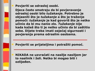 Povjeriti se odrasloj osobi.  Djeca često smatraju da bi povjeravanje odrasloj osobi bilo  tužakanje . Potrebno je objasniti što je  tužakanje  a što je traženje pomoći:  tužakanje  je kad govoriš što je netko učinio da bi mu nanio zlo.  Tužakanje  nije kada kažeš što ti je netko učinio da bi zaštitio sebe. Dijete treba imati osjećaj sigurnosti i povjerenja prema odraslim osobama. Povjeriti se prijateljima i potražiti pomoć.  NIKADA ne uzvraćati na nasilje nasiljem jer to nasilnik i želi. Netko bi mogao biti i ozlijeđen. 